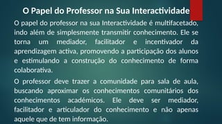 O Papel do Professor na Sua Interactividade
O papel do professor na sua Interactividade é multifacetado,
indo além de simplesmente transmitir conhecimento. Ele se
torna um mediador, facilitador e incentivador da
aprendizagem activa, promovendo a participação dos alunos
e estimulando a construção do conhecimento de forma
colaborativa.
O professor deve trazer a comunidade para sala de aula,
buscando aproximar os conhecimentos comunitários dos
conhecimentos académicos. Ele deve ser mediador,
facilitador e articulador do conhecimento e não apenas
aquele que de tem informação.
 