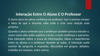 Interação Entre O Aluno E O Professor
O aluno deve ter plena confiança no professor. Isso é preciso romper
a ideia de que o docente sabe tudo e criar uma relação mais
próxima.
Quando o aluno entende que o professor também precisa estudar e,
assim como eles estão sujeitos a erros, a mais confiança e parcerias.
Esta interação refere a troca de informações, ideias e experiências
entre os alunos e o professor durante as aulas. A interação pode
ocorrer de pergunta e respostas, discussões em grupos, debates,
trabalho em equipas, entre outros.
 