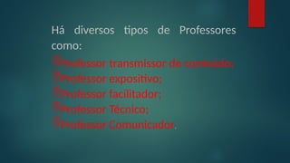 Há diversos tipos de Professores
como:
Professor transmissor de conteúdo;
Professor expositivo;
Professor facilitador;
Professor Técnico;
Professor Comunicador.
 