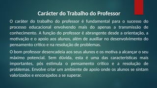 Carácter do Trabalho do Professor
O caráter do trabalho do professor é fundamental para o sucesso do
processo educacional envolvendo mais do apenas a transmissão de
conhecimento. A função do professor é abrangente desde a orientação, a
motivação e o apoio aos alunos, além de auxiliar no desenvolvimento do
pensamento crítico e na resolução de problemas.
O bom professor desencadeia aos seus alunos e os motiva a alcançar o seu
máximo potencial. Sem dúvida, esta é uma das características mais
importantes, pós estimula o pensamento crítico e a resolução de
problemas. Envolve criar um ambiente de apoio onde os alunos se sintam
valorizados e encorajados a se superar.
 