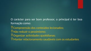 O carácter para ser bom professor, o principal é ter boa
formação como:
Compreensão dos conteúdos lecionados;
Não reduzir o pessimismo;
Organizar actividades quotidianas;
Manter relacionamento saudáveis com os estudantes.
 