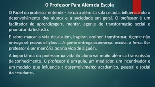 O Professor Para Além da Escola
O Papel do professor entende – se para além da sala de aula, influenciando o
desenvolvimento dos alunos e a sociedade em geral. O professor é um
facilitador de aprendizagem, mentor, agente de transformação social e
promotor da inclusão.
E sobre marcar a vida de alguém, inspirar, acolher, transformar. Agente não
entrega só provas e lições … A gente entrega esperança, escuta, a força. Ser
professor é ser memória boa na vida de alguém.
A importância do professor na vida do aluno vai muito além da transmissão
de conhecimento. O professor é um guia, um mediador, um incentivador e
um modelo, que influencia o desenvolvimento acadêmico, pessoal e social
do estudante.
 