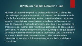 O Professor Nos dias de Ontem e Hoje
Muito se discute sobre o perfil do professor do século XXI diante das
demandas que se apresentam no dia a dia de uma escola e de uma sala
de aula. Trata-se de um assunto que tem sido debatido em congressos,
jornadas pedagógicas e encontros que se dedicam exclusivamente a
falar de educação, e motivado por experiências bem e mal sucedidas no
âmbito escolar. Apenas para relembrar, o profissional da educação, por
vários anos, foi chamado de professor, ou seja, uma pessoa que estudou
os conteúdos sobre determinada área e se preparou para transmiti-lo a
seus alunos. Profissional que dominava os conhecimentos sobre
determinados assuntos e tinha como única incumbência ensiná-los e
repassá-los.
 