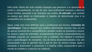 Mais tarde, diante das mais variadas situações que passaram a se apresentar na
escola e, principalmente, na sala de aula, esse profissional começou a absorver
novas funções, passando a ser chamado, por muitos, de educador, que consiste
na pessoa que detém as informações a respeito de determinada área e as
compartilha com os educandos.
Agora, surge uma nova definição para o profissional que leciona: orientador de
aprendizagem. Trata-se daquele que conhece determinado assunto, mas, em vez
de apenas transmiti-los e compartilhá-los, também motiva os estudantes a buscá-
los. Exerce o papel de orientador, acompanhando de perto o desenvolvimento da
atividade proposta em consonância com a realidade. Seu objetivo é contribuir
para a aprendizagem do estudante, não de forma descontextualizada, mas sim
relacionando o que se aprende com o que se vive. Ao mesmo tempo, ajuda o
estudante a desenvolver a autonomia e o espírito crítico, preparando-o para o
mundo do trabalho e o exercício da cidadania.
 
