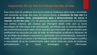 Impacto Das TICs Na Vida Do Professor Nos Dias De Hoje
Essa nova visão do professor leva-se em conta as mudanças pelas quais a sociedade
vem passando ao longo dos anos. Da mesma forma, o estudante de hoje não é o
mesmo de décadas atrás, principalmente após a democratização do acesso à
internet, no fim dos anos 1990. Os alunos das escolas, especialmente as localizadas
nos centros urbanos, são crianças que interagem desde cedo com as novas
tecnologias de informação e de comunicação, permitindo que as mesmas adquiram
um conhecimento prévio sobre vários assuntos que mais tarde vão ser tratados pelo
profissional da educação em sala de aula. As informações acadêmicas deixaram de
ser privilégio do professor e passaram a apresentar uma universalização, acessível a
todos. Isso explica um pouco a terminologia orientadora de aprendizagem e justifica
a necessidade de se ter conhecimento sobre outras áreas por parte do professor,
principalmente as novas tecnologias de informação.
 