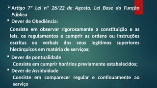 Artigo 7º Lei nº 26/22 de Agosto, Lei Base da Função
Pública
 Dever de Obediência:
Consiste em observar rigorosamente a constituição e as
leis, os regulamentos e cumprir as ordens ou instruções
escritas ou verbais dos seus legítimos superiores
hierárquicos em matéria de serviços;
 Dever de pontualidade
Consiste em cumprir horários previamente estabelecidos;
 Dever de Assiduidade
Consiste em comparecer regular e continuamente ao
serviço
 