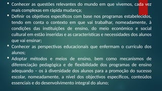  Conhecer as questões relevantes do mundo em que vivemos, cada vez
mais complexas em rápida mudança;
 Definir os objetivos específicos com base nos programas estabelecidos,
tendo em conta o contexto em que vai trabalhar, nomeadamente, à
condições das instituições de ensino, do meio económico e social
cultural em estão inseridas e as características e necessidades dos alunos
que vai ensinar;
 Conhecer as perspectivas educacionais que enfermam o currículo dos
alunos;
 Adoptar métodos e meios de ensino, bem como mecanismos de
diferenciação pedagógica e de flexibilidade dos programas de ensino
adequando – os à diversidade dos alunos para a promoção do sucesso
escolar, nomeadamente, a nível dos objectivos específicos, conteúdos
essenciais e do desenvolvimento integral do aluno;
 