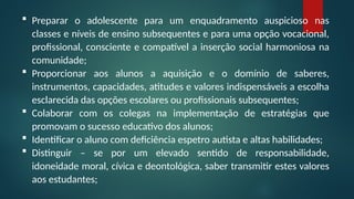  Preparar o adolescente para um enquadramento auspicioso nas
classes e níveis de ensino subsequentes e para uma opção vocacional,
profissional, consciente e compatível a inserção social harmoniosa na
comunidade;
 Proporcionar aos alunos a aquisição e o domínio de saberes,
instrumentos, capacidades, atitudes e valores indispensáveis a escolha
esclarecida das opções escolares ou profissionais subsequentes;
 Colaborar com os colegas na implementação de estratégias que
promovam o sucesso educativo dos alunos;
 Identificar o aluno com deficiência espetro autista e altas habilidades;
 Distinguir – se por um elevado sentido de responsabilidade,
idoneidade moral, cívica e deontológica, saber transmitir estes valores
aos estudantes;
 
