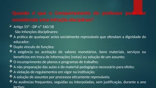 Quando é que o Comportamento do professor pode ser
considerado uma infração disciplinar?
 Artigo 55º - DP nº 160/18
São Infanções disciplinares:
 A prática de quaisquer actos socialmente reprováveis que ofendam a dignidade do
educador;
 Duplo vínculo de funções;
 A exigência ou aceitação de valores monetários, bens materiais, serviços ou
benefícios em troca de informações (notas) ou solução de um assunto;
 O incumprimento de planos e programas de trabalho;
 A não preparação das aulas e do material pedagógico necessário para efeito;
 A violação de regulamentos em vigor na instituição;
 A solução de assuntos por processos eticamente reprováveis;
 As ausências frequentes, seguidas ou interpoladas, sem justificação, durante o ano
 