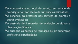 A comparência no local de serviço em estado de
embriaguez ou sob efeito de substâncias psicoativas;
A ausência do professor nos serviços de exames e
outras avaliações;
A ausência de à reuniões de avaliação de alunos e
planificação didática;
A ausência às acções de formação ou de superação
profissional e pedagógica
 