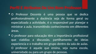 Perfil E Atributos De Um Bom Professor
 O Professor Docente é uma pessoa que se dedica
profissionalmente a docência seja de forma geral ou
especializada a actividade, é o responsável por planejar e
ministrar a aula, transmitindo conhecimento em diferentes
áreas.
 O professor para educação têm a importância profissional
que viabiliza a discussão, partilhamento de ideias
experiencia e o trabalho em grupo dentro da sala de aulas.
O professor é aquele que ensina, seja numa escola,
universidade ou para um grupo de pessoas.
 