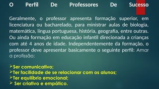 O Perfil De Professores De Sucesso
Geralmente, o professor apresenta formação superior, em
licenciatura ou bacharelado, para ministrar aulas de biologia,
matemática, língua portuguesa, história, geografia, entre outras.
Ou ainda formação em educação infantil direcionada a crianças
com até 4 anos de idade. Independentemente da formação, o
professor deve apresentar basicamente o seguinte perfil: Amar
a profissão;
Ser comunicativo;
Ter facilidade de se relacionar com os alunos;
Ter equilíbrio emocional;
 Ser criativo e empático.
 