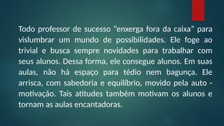 Todo professor de sucesso “enxerga fora da caixa” para
vislumbrar um mundo de possibilidades. Ele foge ao
trivial e busca sempre novidades para trabalhar com
seus alunos. Dessa forma, ele consegue alunos. Em suas
aulas, não há espaço para tédio nem bagunça. Ele
arrisca, com sabedoria e equilíbrio, movido pela auto -
motivação. Tais atitudes também motivam os alunos e
tornam as aulas encantadoras.
 