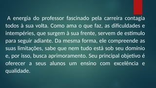 A energia do professor fascinado pela carreira contagia
todos à sua volta. Como ama o que faz, as dificuldades e
intempéries, que surgem à sua frente, servem de estímulo
para seguir adiante. Da mesma forma, ele compreende as
suas limitações, sabe que nem tudo está sob seu domínio
e, por isso, busca aprimoramento. Seu principal objetivo é
oferecer a seus alunos um ensino com excelência e
qualidade.
 
