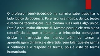 O professor bem-sucedido na carreira sabe trabalhar o
lado lúdico da docência. Para isso, usa música, dança, teatro
e recursos tecnológicos, que tornam suas aulas algo único.
Este é o seu maior diferencial. Mesmo porque ele tem plena
consciência de que o humor e a brincadeira conseguem
driblar a frustração dos alunos, além de tornar a
aprendizagem dinâmica e divertida. Sem falar que ele ganha
a confiança e o respeito da turma, pois é visto de forma
humanizada.
 