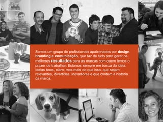 Somos um grupo de profissionais apaixonados por design,
branding e comunicação, que faz de tudo para gerar os
melhores resultados para as marcas com quem temos o
prazer de trabalhar. Estamos sempre em busca da ideia.
Ideias boas, claro, mas mais do que isso, que sejam
relevantes, divertidas, inovadoras e que contem a história
da marca.
 