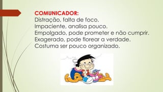 COMUNICADOR:
Distração, falta de foco.
Impaciente, analisa pouco.
Empolgado, pode prometer e não cumprir.
Exagerado, pode florear a verdade.
Costuma ser pouco organizado.
 