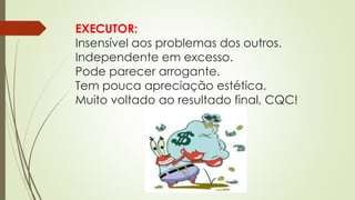 EXECUTOR:
Insensível aos problemas dos outros.
Independente em excesso.
Pode parecer arrogante.
Tem pouca apreciação estética.
Muito voltado ao resultado final, CQC!
 