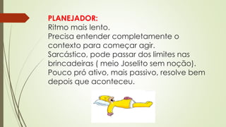 PLANEJADOR:
Ritmo mais lento.
Precisa entender completamente o
contexto para começar agir.
Sarcástico, pode passar dos limites nas
brincadeiras ( meio Joselito sem noção).
Pouco pró ativo, mais passivo, resolve bem
depois que aconteceu.
 