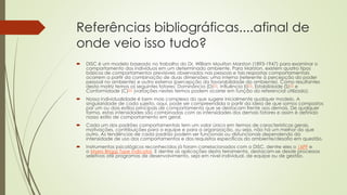Referências bibliográficas....afinal de
onde veio isso tudo?
 DISC é um modelo baseado no trabalho do Dr. William Moulton Marston (1893-1947) para examinar o
comportamento dos indivíduos em um determinado ambiente. Para Marston, existem quatro tipos
básicos de comportamentos previsíveis observados nas pessoas e tais respostas comportamentais
ocorrem a partir da combinação de duas dimensões: uma interna (referente à percepção do poder
pessoal no ambiente) e outra externa (percepção da favorabilidade do ambiente). Como resultantes
desta matriz temos os seguintes fatores: Dominância (D)[1], Influência (I)[1], Estabilidade (S)[1] e
Conformidade (C)[1] (variações nestes termos podem ocorrer em função do referencial utilizado).
 Nossa individualidade é bem mais complexa do que sugere inicialmente qualquer modelo. A
singularidade de cada sujeito, aqui, pode ser compreendida a partir da ideia de que somos compostos
por um ou dois estilos principais de comportamento que se destacam frente aos demais. De qualquer
forma, estas intensidades são combinadas com as intensidades dos demais fatores e assim é definido
nosso estilo de comportamento em geral.
 Cada um dos padrões comportamentais tem um valor único em termos de características gerais,
motivações, contribuições para a equipe e para a organização, ou seja, não há um melhor do que
outro. As tendências de cada padrão podem ser funcionais ou disfuncionais dependendo da
intensidade de uso dos comportamentos e dos requisitos específicos do ambiente/desafio em questão.
 Instrumentos psicológicos reconhecidos já foram correlacionados com o DISC, dentre eles o 16PF e
o Myers Briggs Type Indicator. E dentre as aplicações desta ferramenta, destacam-se desde processos
seletivos até programas de desenvolvimento, seja em nível individual, de equipe ou de gestão.
 