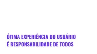 ÓTIMA EXPERIÊNCIA DO USUÁRIO
É RESPONSABILIDADE DE TODOS
 