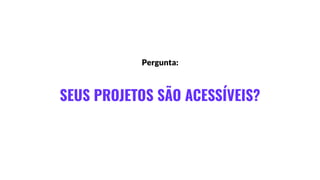 SEUS PROJETOS SÃO ACESSÍVEIS?
Pergunta:
 