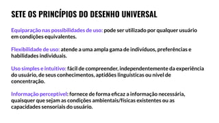 SETE OS PRINCÍPIOS DO DESENHO UNIVERSAL
Equiparação nas possibilidades de uso: pode ser utilizado por qualquer usuário
em condições equivalentes.
Flexibilidade de uso: atende a uma ampla gama de indivíduos, preferências e
habilidades individuais.
Uso simples e intuitivo: fácil de compreender, independentemente da experiência
do usuário, de seus conhecimentos, aptidões linguísticas ou nível de
concentração.
Informação perceptível: fornece de forma eﬁcaz a informação necessária,
quaisquer que sejam as condições ambientais/físicas existentes ou as
capacidades sensoriais do usuário.
 