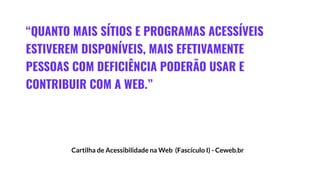 “QUANTO MAIS SÍTIOS E PROGRAMAS ACESSÍVEIS
ESTIVEREM DISPONÍVEIS, MAIS EFETIVAMENTE
PESSOAS COM DEFICIÊNCIA PODERÃO USAR E
CONTRIBUIR COM A WEB.”
Cartilha de Acessibilidade na Web (Fascículo I) - Ceweb.br
 