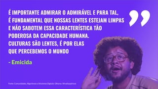 É IMPORTANTE ADMIRAR O ADMIRÁVEL E PARA TAL,
É FUNDAMENTAL QUE NOSSAS LENTES ESTEJAM LIMPAS
E NÃO SABOTEM ESSA CARACTERÍSTICA TÃO
PODEROSA DA CAPACIDADE HUMANA.
CULTURAS SÃO LENTES, É POR ELAS
QUE PERCEBEMOS O MUNDO
"
- Emicida
Fonte: Comunidades, Algoritmos e Ativismos Digitais: Olhares Afrodiaspóricos
 