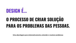 DESIGN É...
O PROCESSO DE CRIAR SOLUÇÃO
PARA OS PROBLEMAS DAS PESSOAS.
Uma abordagem para sistematicamente, entender e resolver problemas
 
