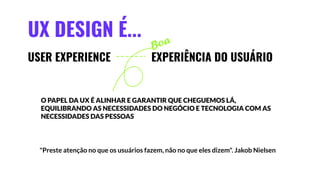 UX DESIGN É...
USER EXPERIENCE
"Preste atenção no que os usuários fazem, não no que eles dizem". Jakob Nielsen
EXPERIÊNCIA DO USUÁRIO
Boa
O PAPEL DA UX É ALINHAR E GARANTIR QUE CHEGUEMOS LÁ,
EQUILIBRANDO AS NECESSIDADES DO NEGÓCIO E TECNOLOGIA COM AS
NECESSIDADES DAS PESSOAS
 
