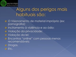 Alguns dos perigos mais habituais são: O Visionamento de material impróprio (ex: pornografia);Incitamento à violência e ao ódio;Violação da privacidade;Violação da lei;Encontros “online” com pessoas menos recomendáveis;Drogas.Etc.