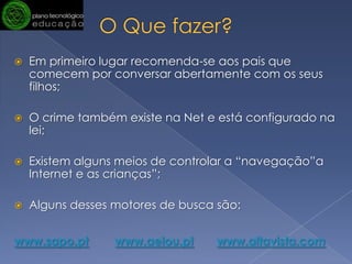 O Que fazer? Em primeiro lugar recomenda-se aos pais que comecem por conversar abertamente com os seus filhos; O crime também existe na Net e está configurado na lei;Existem alguns meios de controlar a “navegação”a Internet e as crianças”;Alguns desses motores de busca são:www.sapo.ptwww.aeiou.ptwww.altavista.com