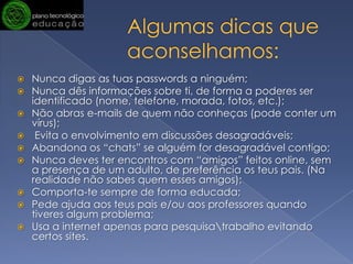 Algumas dicas que aconselhamos: Nunca digas as tuas passwords a ninguém;Nunca dês informações sobre ti, de forma a poderes ser identificado (nome, telefone, morada, fotos, etc.);Não abras e-mails de quem não conheças (pode conter um vírus); Evita o envolvimento em discussões desagradáveis;Abandona os “chats” se alguém for desagradável contigo;Nunca deves ter encontros com “amigos” feitos online, sem a presença de um adulto, de preferência os teus pais. (Na realidade não sabes quem esses amigos);Comporta-te sempre de forma educada; Pede ajuda aos teus pais e/ou aos professores quando tiveres algum problema;Usa a internet apenas para pesquisa\trabalho evitando certos sites. 