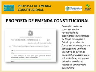 PROPOSTA DE EMENDA
CONSTITUCIONAL
Consolida no texto
constitucional a
necessidade do
planejamento estratégico
de longo prazo para o
Estado, fazendo-o de
forma permanente, com a
atribuição ao Chefe do
Executivo do dever de
encaminhar à Assembleia
e à sociedade, sempre no
primeiro ano de seu
mandato, uma revisão
desse Plano
PROPOSTA DE EMENDA CONSTITUCIONAL
 