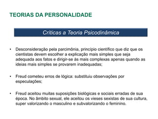 TEORIAS DA PERSONALIDADE


                  Críticas a Teoria Psicodinâmica

•   Desconsideração pela parcimônia, princípio científico que diz que os
    cientistas devem escolher a explicação mais simples que seja
    adequada aos fatos e dirigir-se às mais complexas apenas quando as
    ideias mais simples se provarem inadequadas;

•   Freud cometeu erros de lógica: substituiu observações por
    especulações;

•   Freud aceitou muitas suposições biológicas e sociais erradas de sua
    época. No âmbito sexual, ele aceitou os vieses sexistas de sua cultura,
    super valorizando o masculino e subvalorizando o feminino.
 