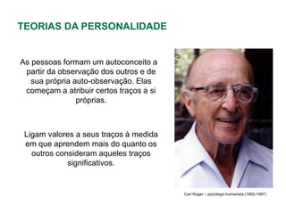 TEORIAS DA PERSONALIDADE


As pessoas formam um autoconceito a
 partir da observação dos outros e de
   sua própria auto-observação. Elas
 começam a atribuir certos traços a si
                próprias.



 Ligam valores a seus traços à medida
 em que aprendem mais do quanto os
   outros consideram aqueles traços
             significativos.


                                         Carl Roger – psicólogo humanista (1902-1987)
 