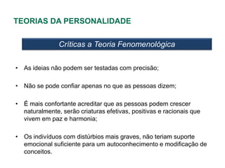 TEORIAS DA PERSONALIDADE

               Críticas a Teoria Fenomenológica

• As ideias não podem ser testadas com precisão;

• Não se pode confiar apenas no que as pessoas dizem;

• É mais confortante acreditar que as pessoas podem crescer
  naturalmente, serão criaturas efetivas, positivas e racionais que
  vivem em paz e harmonia;

• Os indivíduos com distúrbios mais graves, não teriam suporte
  emocional suficiente para um autoconhecimento e modificação de
  conceitos.
 