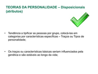 TEORIAS DA PERSONALIDADE – Disposicionais
 (atributos)




• Tendência a tipificar as pessoas por grupo, colocá-las em
  categorias por características específicas – Traços ou Tipos de
  personalidade;



• Os traços ou características básicas seriam influenciados pela
  genética e são estáveis ao longo da vida;
 