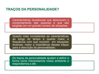 TRAÇOS DA PERSONALIDADE?


  Características duradouras que descrevem o
  comportamento das pessoas e que são
  exigidas em um grande número de situações;


  Quanto mais consistentes as características
  ao longo do tempo e quanto maior a
  frequência com que ocorrem em situações
  diversas, maior a importância desses traços
  para a descrição da personalidade;


  Os traços de personalidade ajudam a definir a
  forma como interpretamos nosso ambiente e
  respondemos a ele;
 