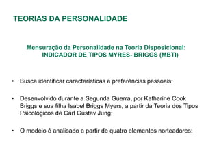 TEORIAS DA PERSONALIDADE


     Mensuração da Personalidade na Teoria Disposicional:
         INDICADOR DE TIPOS MYRES- BRIGGS (MBTI)



• Busca identificar características e preferências pessoais;

• Desenvolvido durante a Segunda Guerra, por Katharine Cook
  Briggs e sua filha Isabel Briggs Myers, a partir da Teoria dos Tipos
  Psicológicos de Carl Gustav Jung;

• O modelo é analisado a partir de quatro elementos norteadores:
 