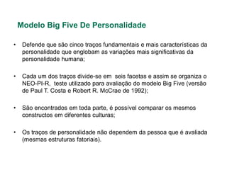 Modelo Big Five De Personalidade

•    Defende que são cinco traços fundamentais e mais características da
     personalidade que englobam as variações mais significativas da
     personalidade humana;

•    Cada um dos traços divide-se em seis facetas e assim se organiza o
     NEO-PI-R, teste utilizado para avaliação do modelo Big Five (versão
     de Paul T. Costa e Robert R. McCrae de 1992);

•    São encontrados em toda parte, é possível comparar os mesmos
     constructos em diferentes culturas;

•    Os traços de personalidade não dependem da pessoa que é avaliada
     (mesmas estruturas fatoriais).
 