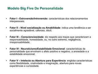 Modelo Big Five De Personalidade

•    Fator I - Extroversão/Introversão: características dos relacionamentos
     interpessoais;

•    Fator II – Nível socialização ou Amabilidade: indica uma tendência a ser
     socialmente agradável, caloroso, dócil;

•    Fator III – Conscienciosidade: diz respeito aos traços que caracterizam a
     responsabilidade, honestidade, ou, no outro extremo, negligência,
     irresponsabilidade;

•    Fator IV - Neuroticismo/Estabilidade Emocional: características de
     personalidade que envolvem o afeto positivo e negativo, a ansiedade e a
     estabilidade emocional;

•    Fator V – Intelecto ou Abertura para Experiência: engloba características
     como flexibilidade, criatividade e imaginação, abertura para novas
     experiências e curiosidade.
 