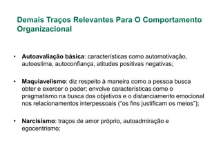 Demais Traços Relevantes Para O Comportamento
 Organizacional


• Autoavaliação básica: características como automotivação,
  autoestima, autoconfiança, atitudes positivas negativas;

• Maquiavelismo: diz respeito à maneira como a pessoa busca
  obter e exercer o poder; envolve características como o
  pragmatismo na busca dos objetivos e o distanciamento emocional
  nos relacionamentos interpessoais (“os fins justificam os meios”);

• Narcisismo: traços de amor próprio, autoadmiração e
  egocentrismo;
 