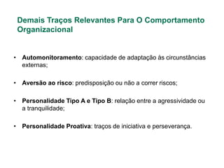 Demais Traços Relevantes Para O Comportamento
 Organizacional


• Automonitoramento: capacidade de adaptação às circunstâncias
  externas;

• Aversão ao risco: predisposição ou não a correr riscos;

• Personalidade Tipo A e Tipo B: relação entre a agressividade ou
  a tranquilidade;

• Personalidade Proativa: traços de iniciativa e perseverança.
 
