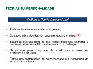 TEORIAS DA PERSONALIDADE


                Críticas a Teoria Disposicional


• Pode ser taxativa ao descrever uma pessoa;

• Os traços são atribuídos com base em regras diferentes; ???

• Tratam as pessoas como se elas fossem imutáveis, ignorando o
  que se passa sobre conflito, desenvolvimento e mudança;

•   As pessoas podem responder de acordo com a forma que
    gostariam de ser vistas;

• Ênfase nas contribuições da hereditariedade e a negligência do
  impacto do ambiente.
 