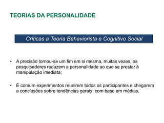 TEORIAS DA PERSONALIDADE



       Críticas a Teoria Behaviorista e Cognitivo Social



• A precisão tornou-se um fim em si mesma, muitas vezes, os
  pesquisadores reduzem a personalidade ao que se prestar à
  manipulação imediata;

• É comum experimentos reunirem todos os participantes e chegarem
  a conclusões sobre tendências gerais, com base em médias.
 