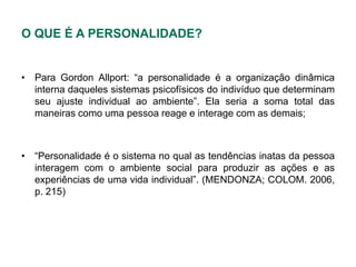 O QUE É A PERSONALIDADE?


• Para Gordon Allport: “a personalidade é a organização dinâmica
  interna daqueles sistemas psicofísicos do indivíduo que determinam
  seu ajuste individual ao ambiente”. Ela seria a soma total das
  maneiras como uma pessoa reage e interage com as demais;



• “Personalidade é o sistema no qual as tendências inatas da pessoa
  interagem com o ambiente social para produzir as ações e as
  experiências de uma vida individual”. (MENDONZA; COLOM. 2006,
  p. 215)
 
