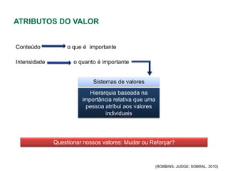 ATRIBUTOS DO VALOR


Conteúdo           o que é importante

Intensidade          o quanto é importante


                            Sistemas de valores
                           Hierarquia baseada na
                        importância relativa que uma
                         pessoa atribui aos valores
                                 individuais




              Questionar nossos valores: Mudar ou Reforçar?



                                                   (ROBBINS; JUDGE; SOBRAL, 2010)
 