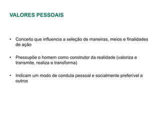 VALORES PESSOAIS



• Conceito que influencia a seleção de maneiras, meios e finalidades
  de ação

• Pressupõe o homem como construtor da realidade (valoriza e
  transmite, realiza e transforma)

• Indicam um modo de conduta pessoal e socialmente preferível a
  outros
 